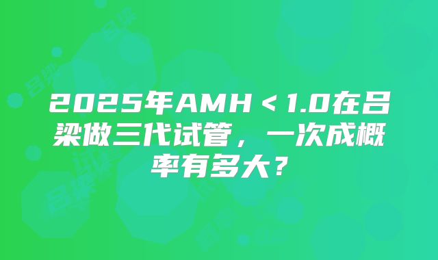 2025年AMH＜1.0在吕梁做三代试管，一次成概率有多大？