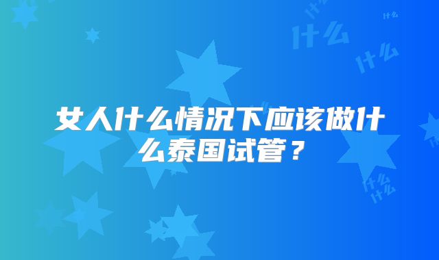 女人什么情况下应该做什么泰国试管?