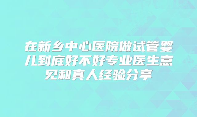 在新乡中心医院做试管婴儿到底好不好专业医生意见和真人经验分享