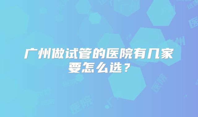 广州做试管的医院有几家要怎么选？