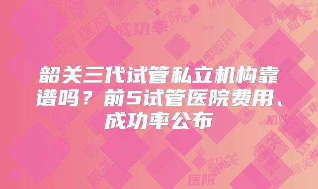 韶关三代试管私立机构靠谱吗？前5试管医院费用、成功率公布