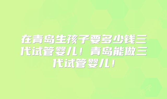 在青岛生孩子要多少钱三代试管婴儿！青岛能做三代试管婴儿！