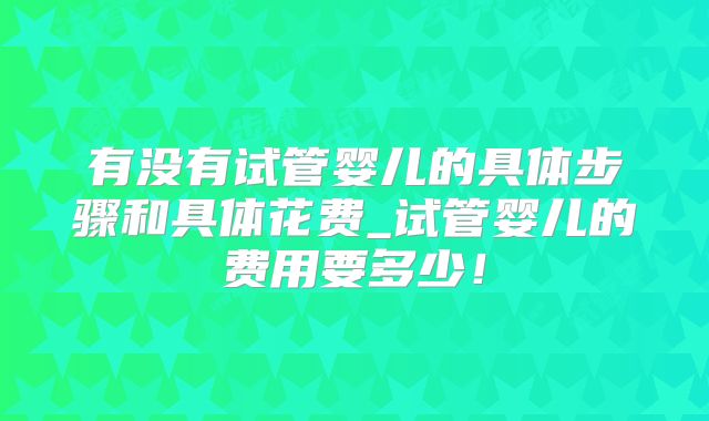 有没有试管婴儿的具体步骤和具体花费_试管婴儿的费用要多少！