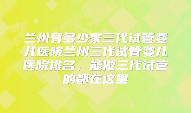 兰州有多少家三代试管婴儿医院兰州三代试管婴儿医院排名，能做三代试管的都在这里
