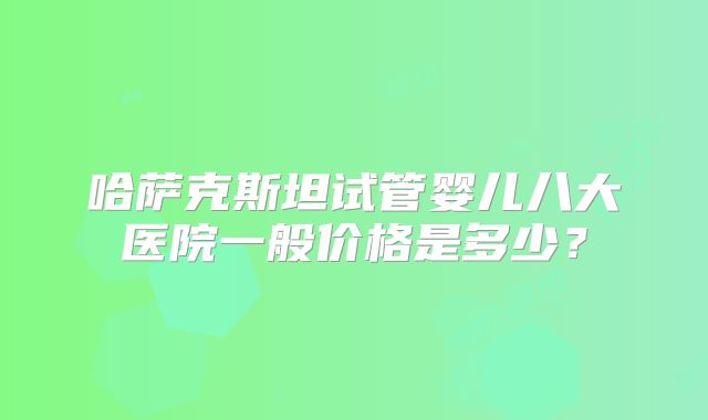 哈萨克斯坦试管婴儿八大医院一般价格是多少？