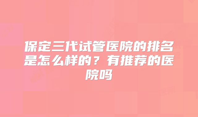 保定三代试管医院的排名是怎么样的？有推荐的医院吗