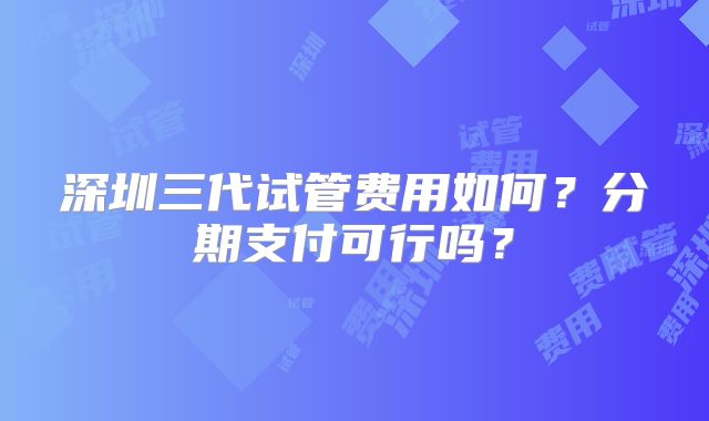 深圳三代试管费用如何？分期支付可行吗？