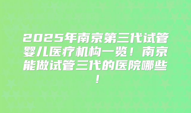 2025年南京第三代试管婴儿医疗机构一览！南京能做试管三代的医院哪些！
