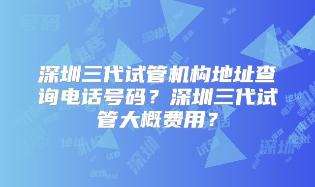 深圳三代试管机构地址查询电话号码？深圳三代试管大概费用？