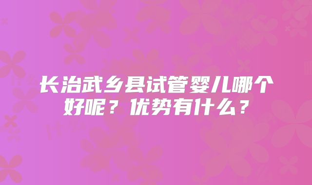 长治武乡县试管婴儿哪个好呢?优势有什么?