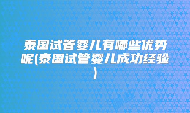 泰国试管婴儿有哪些优势呢(泰国试管婴儿成功经验)