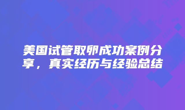 美国试管取卵成功案例分享,真实经历与经验总结