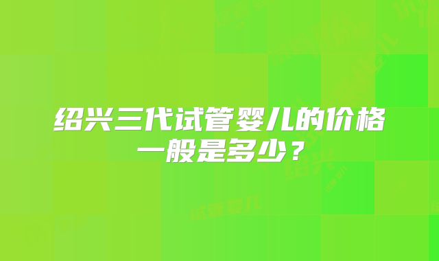 绍兴三代试管婴儿的价格一般是多少？