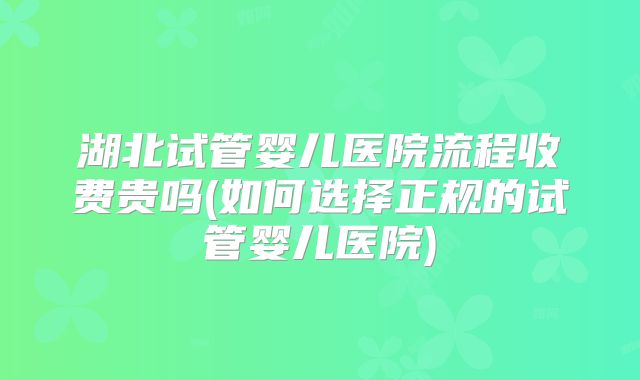 湖北试管婴儿医院流程收费贵吗(如何选择正规的试管婴儿医院)