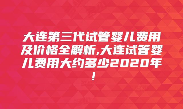 大连第三代试管婴儿费用及价格全解析,大连试管婴儿费用大约多少2020年！