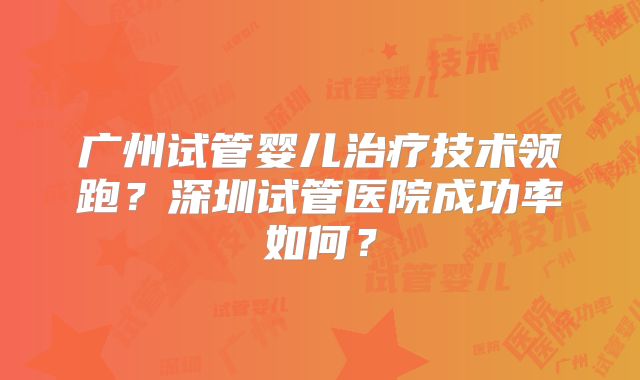 广州试管婴儿治疗技术领跑？深圳试管医院成功率如何？