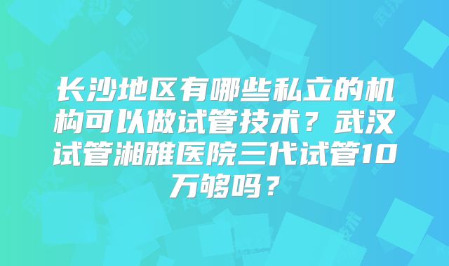 长沙地区有哪些私立的机构可以做试管技术？武汉试管湘雅医院三代试管10万够吗？