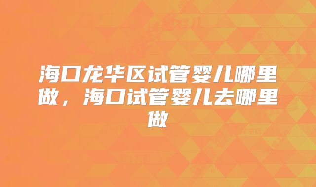 海口龙华区试管婴儿哪里做，海口试管婴儿去哪里做