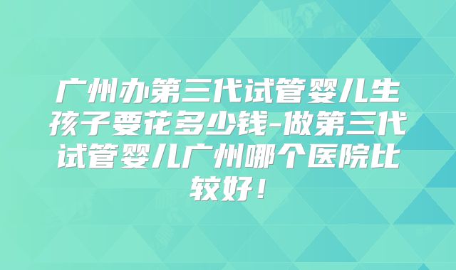 广州办第三代试管婴儿生孩子要花多少钱-做第三代试管婴儿广州哪个医院比较好！
