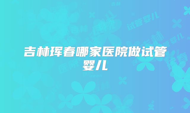 吉林珲春哪家医院做试管婴儿