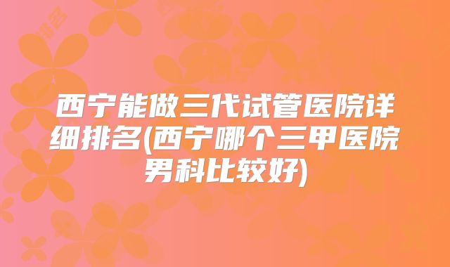 西宁能做三代试管医院详细排名(西宁哪个三甲医院男科比较好)