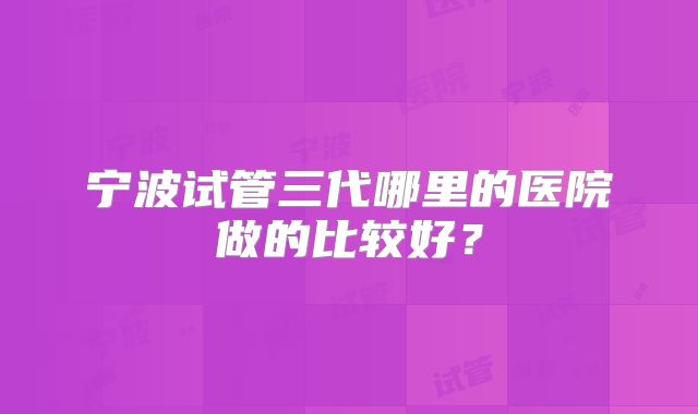 宁波试管三代哪里的医院做的比较好？