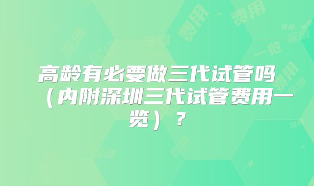 高龄有必要做三代试管吗（内附深圳三代试管费用一览）？