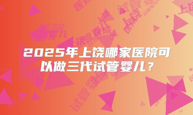 2025年上饶哪家医院可以做三代试管婴儿?
