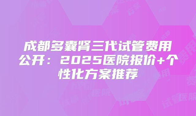 成都多囊肾三代试管费用公开：2025医院报价+个性化方案推荐