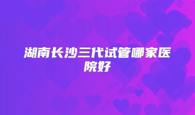 湖南长沙三代试管哪家医院好