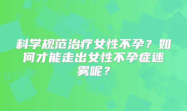 科学规范治疗女性不孕?如何才能走出女性不孕症迷雾呢?