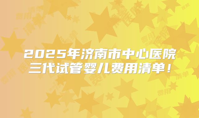 2025年济南市中心医院三代试管婴儿费用清单!