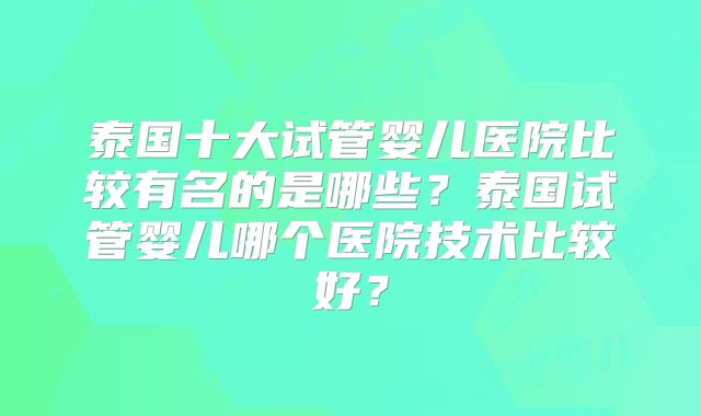 泰国十大试管婴儿医院比较有名的是哪些?泰国试管婴儿哪个医院技术比较好?