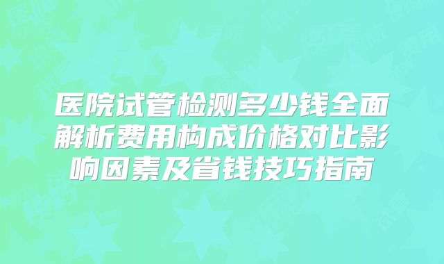 医院试管检测多少钱全面解析费用构成价格对比影响因素及省钱技巧指南