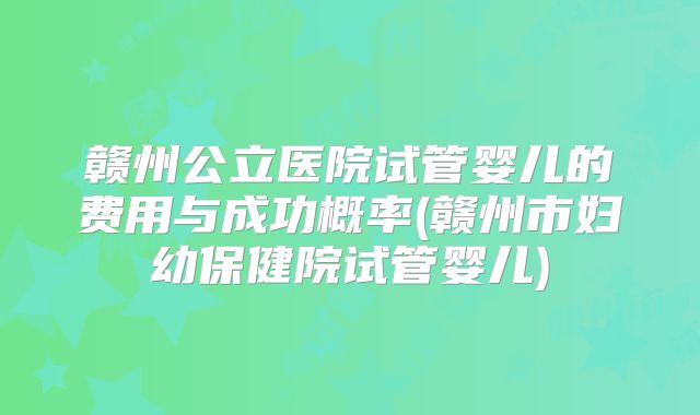 赣州公立医院试管婴儿的费用与成功概率(赣州市妇幼保健院试管婴儿)