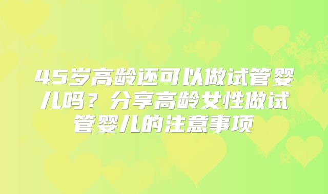 45岁高龄还可以做试管婴儿吗？分享高龄女性做试管婴儿的注意事项