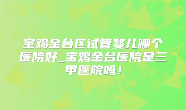 宝鸡金台区试管婴儿哪个医院好_宝鸡金台医院是三甲医院吗！