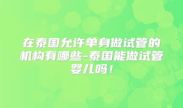 在泰国允许单身做试管的机构有哪些-泰国能做试管婴儿吗！
