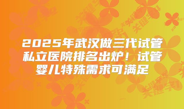 2025年武汉做三代试管私立医院排名出炉！试管婴儿特殊需求可满足