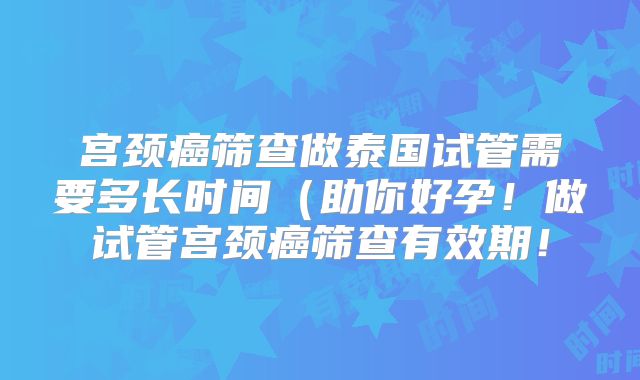 宫颈癌筛查做泰国试管需要多长时间（助你好孕！做试管宫颈癌筛查有效期！