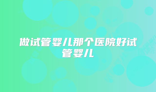 做试管婴儿那个医院好试管婴儿
