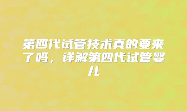 第四代试管技术真的要来了吗，详解第四代试管婴儿