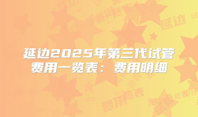 延边2025年第三代试管费用一览表：费用明细