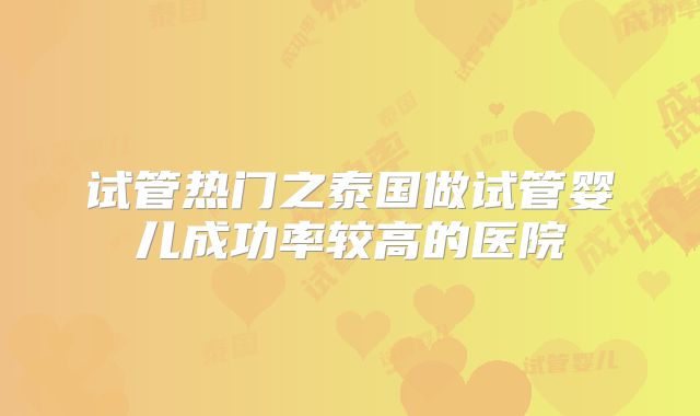 试管热门之泰国做试管婴儿成功率较高的医院