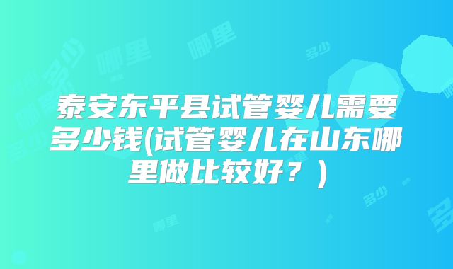 泰安东平县试管婴儿需要多少钱(试管婴儿在山东哪里做比较好？)