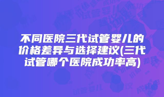 不同医院三代试管婴儿的价格差异与选择建议(三代试管哪个医院成功率高)