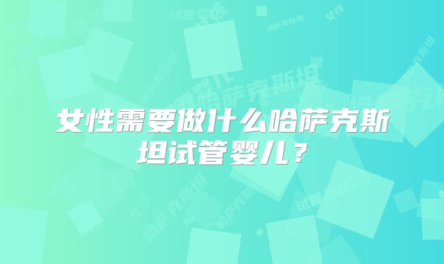 女性需要做什么哈萨克斯坦试管婴儿？