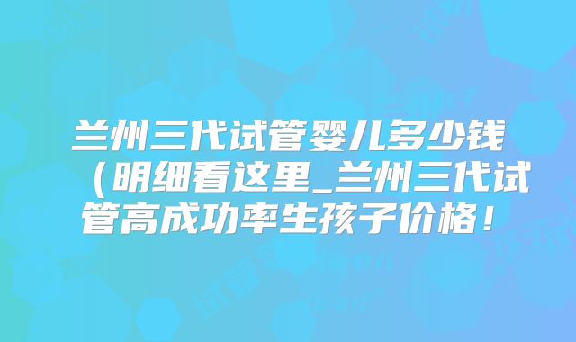 兰州三代试管婴儿多少钱（明细看这里_兰州三代试管高成功率生孩子价格！