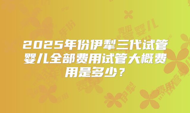 2025年份伊犁三代试管婴儿全部费用试管大概费用是多少？