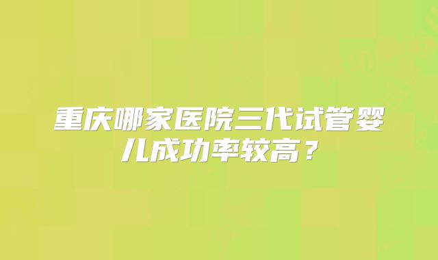 重庆哪家医院三代试管婴儿成功率较高？